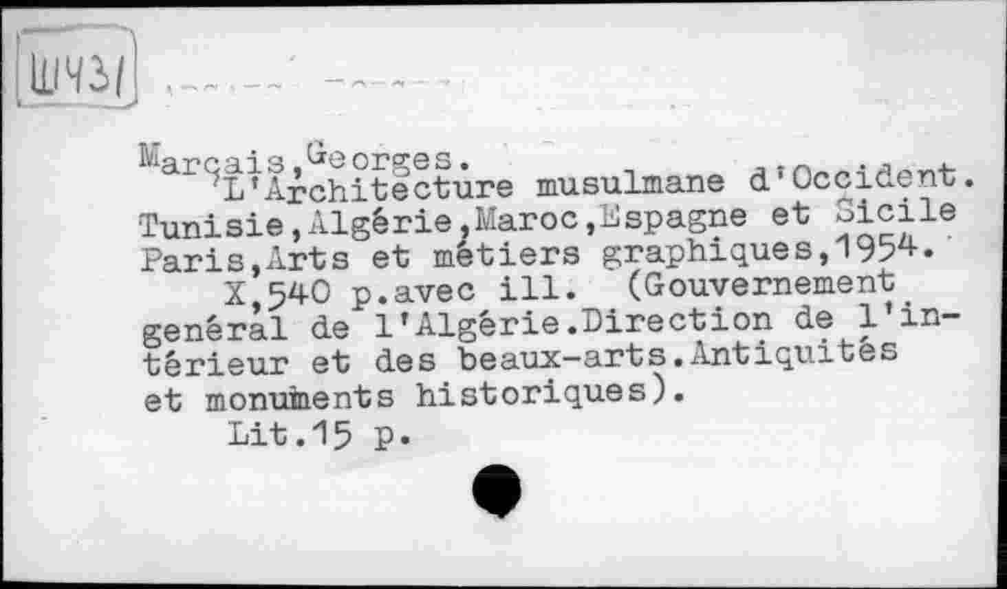 ﻿ШЧЗ/
biarcais,Georges.	_
?L’Architecture musulmane d’Occident. Tunisie,Algérie,Maroc,Espagne et Sicile Paris,Arts et métiers graphiques,1954.
X,54O p.avec ill. (Gouvernement général de l’Algérie.Direction de l’intérieur et des beaux—arts.Antiquités et monuments historiques).
Lit.15 P»